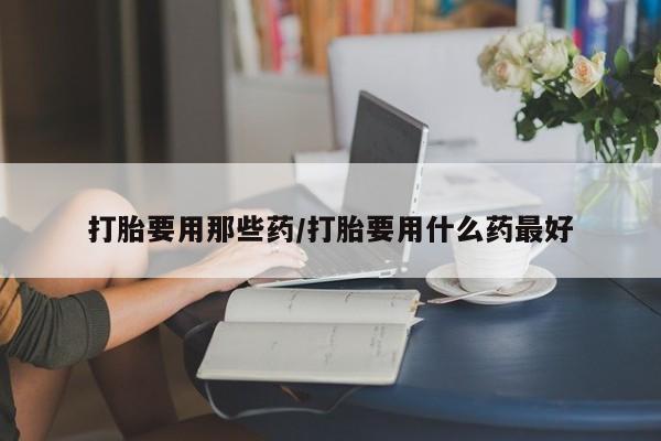 打胎药联系方式打胎要用那些药/打胎要用什么药最好