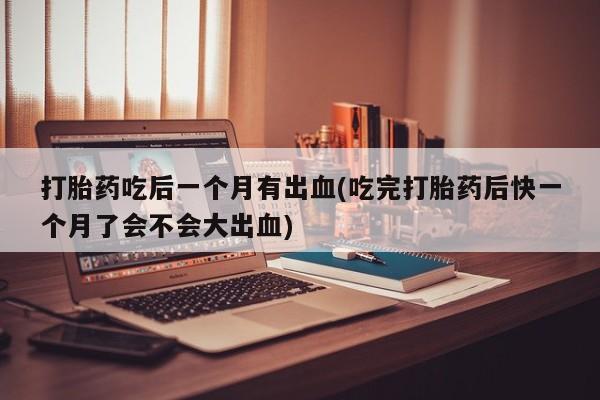 打胎药联系方式打胎药吃后一个月有出血(吃完打胎药后快一个月了会不会大出血)
