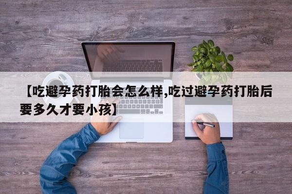 打胎药联系方式【吃避孕药打胎会怎么样,吃过避孕药打胎后要多久才要小孩】