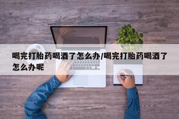 打胎药联系方式喝完打胎药喝酒了怎么办/喝完打胎药喝酒了怎么办呢