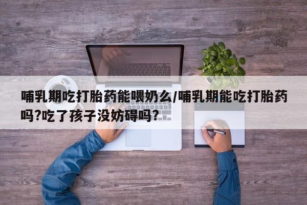打胎药联系方式哺乳期吃打胎药能喂奶么/哺乳期能吃打胎药吗?吃了孩子没妨碍吗?