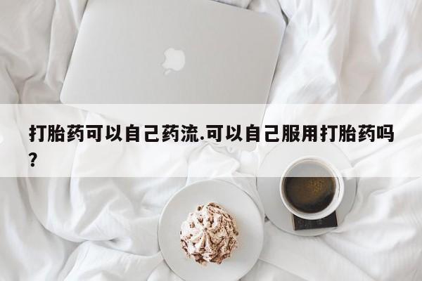 打胎药联系方式打胎药可以自己药流.可以自己服用打胎药吗？