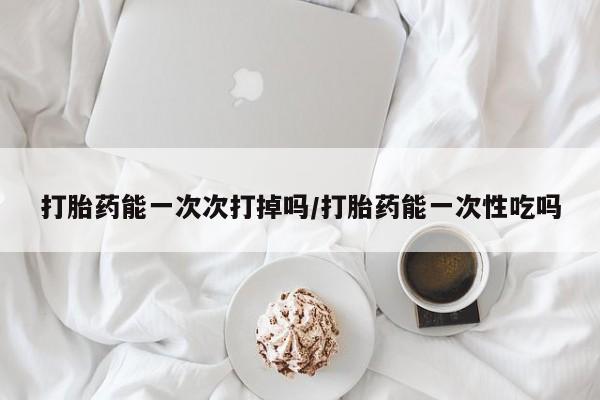 打胎药联系方式打胎药能一次次打掉吗/打胎药能一次性吃吗