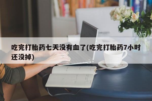 打胎药联系方式吃完打胎药七天没有血了(吃完打胎药7小时还没掉)
