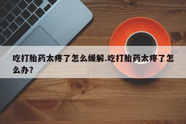 打胎药联系方式吃打胎药太疼了怎么缓解.吃打胎药太疼了怎么办？