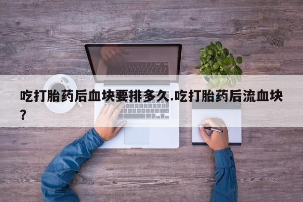 打胎药联系方式吃打胎药后血块要排多久.吃打胎药后流血块？