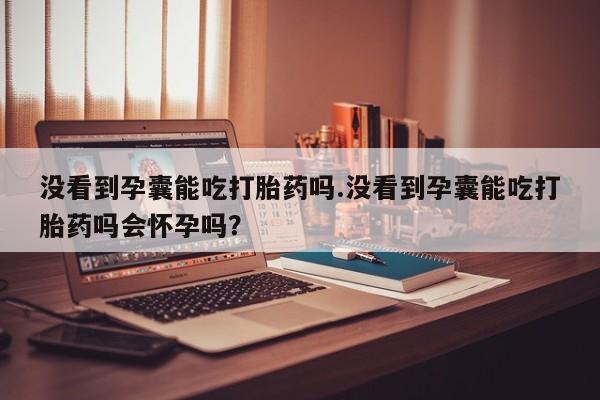 打胎药联系方式没看到孕囊能吃打胎药吗.没看到孕囊能吃打胎药吗会怀孕吗？