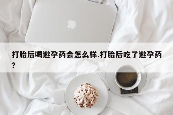 打胎药联系方式打胎后喝避孕药会怎么样.打胎后吃了避孕药？